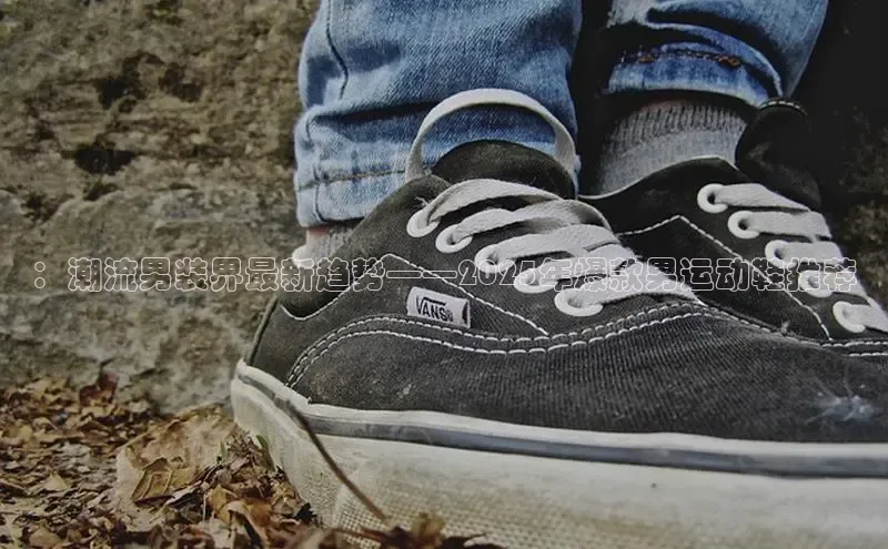 ：潮流男装界最新趋势——2025年爆款男运动鞋推荐